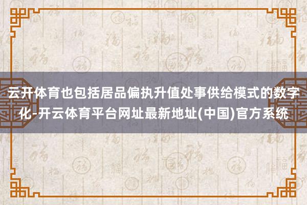 云开体育也包括居品偏执升值处事供给模式的数字化-开云体育平台网址最新地址(中国)官方系统