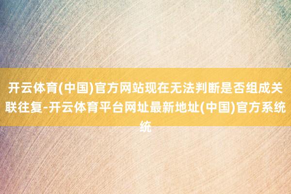 开云体育(中国)官方网站现在无法判断是否组成关联往复-开云体育平台网址最新地址(中国)官方系统