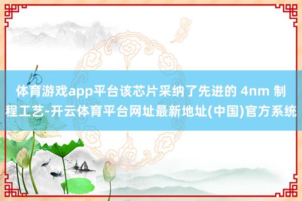 体育游戏app平台该芯片采纳了先进的 4nm 制程工艺-开云体育平台网址最新地址(中国)官方系统