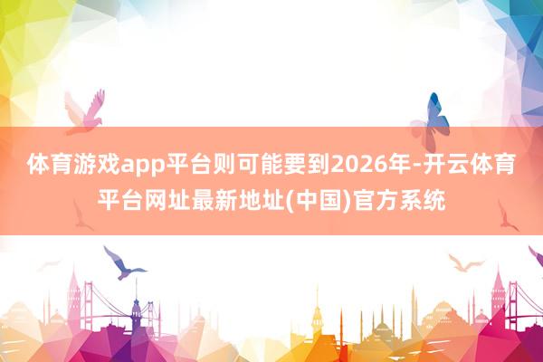 体育游戏app平台则可能要到2026年-开云体育平台网址最新地址(中国)官方系统