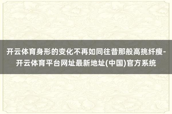 开云体育身形的变化不再如同往昔那般高挑纤瘦-开云体育平台网址最新地址(中国)官方系统