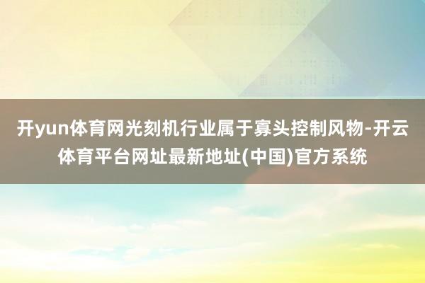 开yun体育网光刻机行业属于寡头控制风物-开云体育平台网址最新地址(中国)官方系统