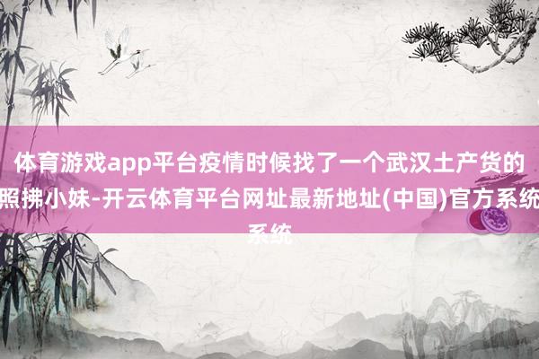 体育游戏app平台疫情时候找了一个武汉土产货的照拂小妹-开云体育平台网址最新地址(中国)官方系统