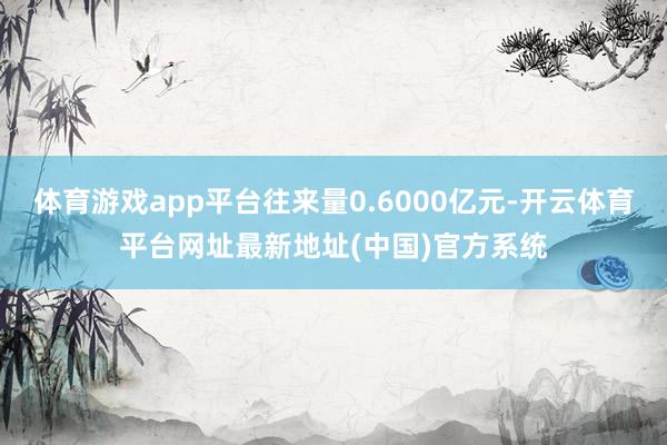 体育游戏app平台往来量0.6000亿元-开云体育平台网址最新地址(中国)官方系统