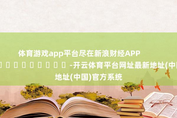 体育游戏app平台尽在新浪财经APP -开云体育平台网址最新地址(中国)官方系统