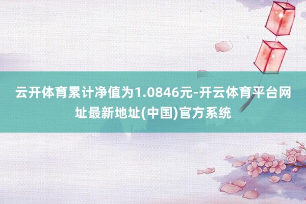 云开体育累计净值为1.0846元-开云体育平台网址最新地址(中国)官方系统