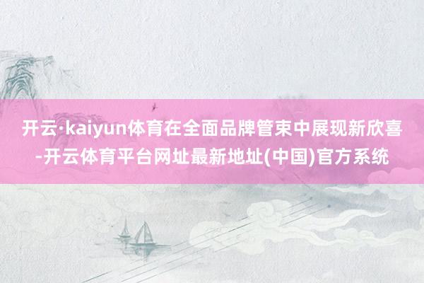 开云·kaiyun体育在全面品牌管束中展现新欣喜-开云体育平台网址最新地址(中国)官方系统