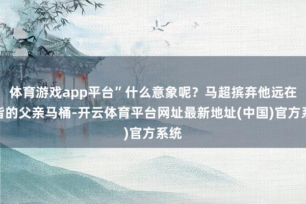 体育游戏app平台”什么意象呢？马超摈弃他远在许皆的父亲马桶-开云体育平台网址最新地址(中国)官方系统
