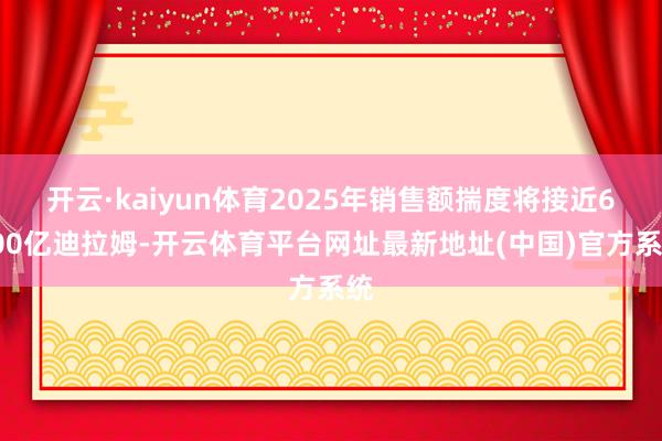 开云·kaiyun体育2025年销售额揣度将接近6000亿迪拉姆-开云体育平台网址最新地址(中国)官方系统