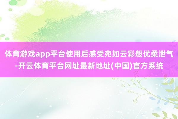 体育游戏app平台使用后感受宛如云彩般优柔泄气-开云体育平台网址最新地址(中国)官方系统
