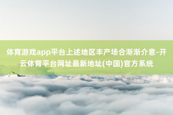 体育游戏app平台上述地区丰产场合渐渐介意-开云体育平台网址最新地址(中国)官方系统
