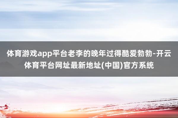 体育游戏app平台老李的晚年过得酷爱勃勃-开云体育平台网址最新地址(中国)官方系统
