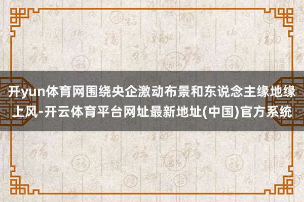 开yun体育网围绕央企激动布景和东说念主缘地缘上风-开云体育平台网址最新地址(中国)官方系统