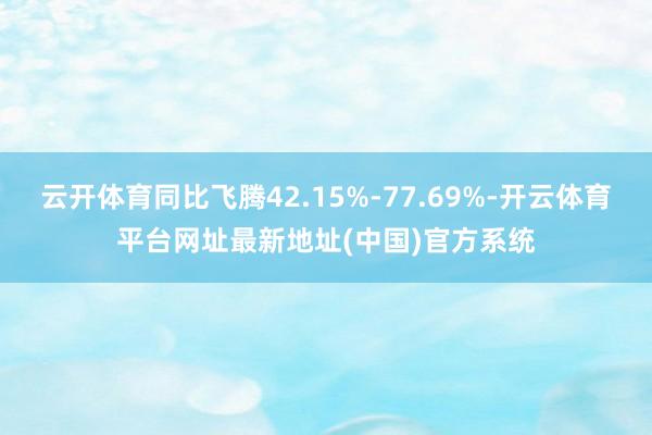 云开体育同比飞腾42.15%-77.69%-开云体育平台网址最新地址(中国)官方系统