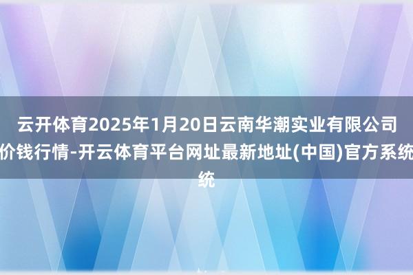 云开体育2025年1月20日云南华潮实业有限公司价钱行情-开云体育平台网址最新地址(中国)官方系统