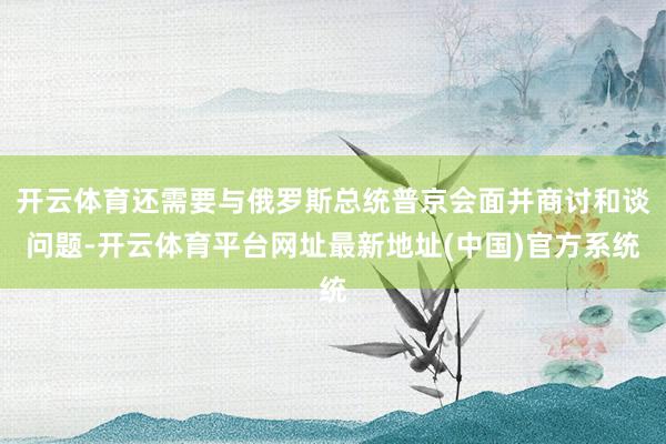 开云体育还需要与俄罗斯总统普京会面并商讨和谈问题-开云体育平台网址最新地址(中国)官方系统