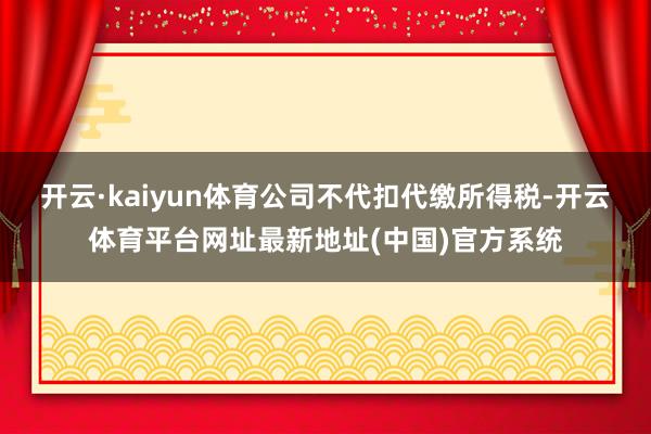 开云·kaiyun体育公司不代扣代缴所得税-开云体育平台网址最新地址(中国)官方系统