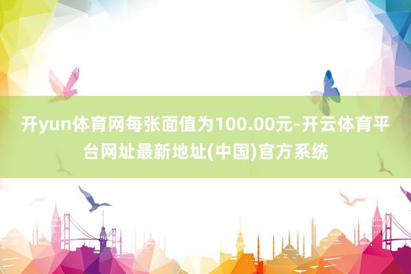 开yun体育网每张面值为100.00元-开云体育平台网址最新地址(中国)官方系统