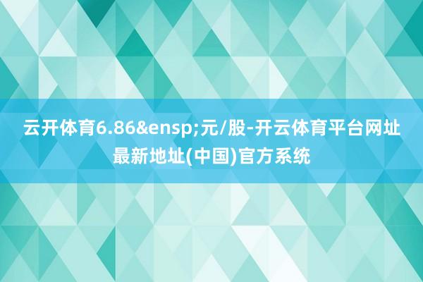 云开体育6.86 元/股-开云体育平台网址最新地址(中国)官方系统