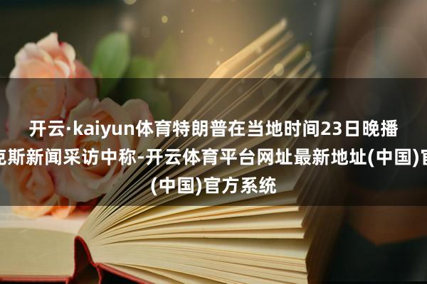 开云·kaiyun体育特朗普在当地时间23日晚播出的福克斯新闻采访中称-开云体育平台网址最新地址(中国)官方系统