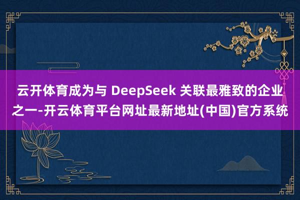 云开体育成为与 DeepSeek 关联最雅致的企业之一-开云体育平台网址最新地址(中国)官方系统