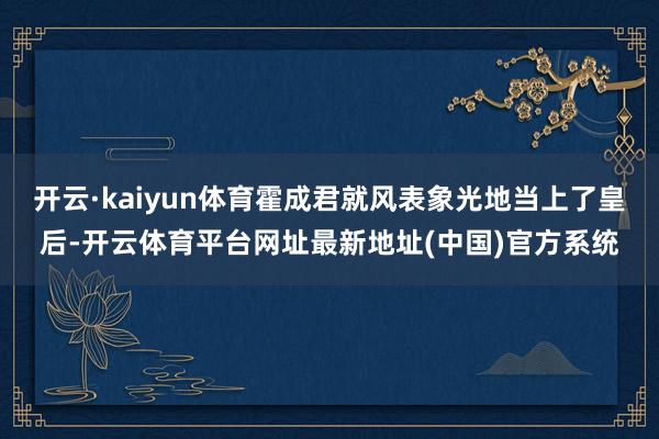 开云·kaiyun体育霍成君就风表象光地当上了皇后-开云体育平台网址最新地址(中国)官方系统