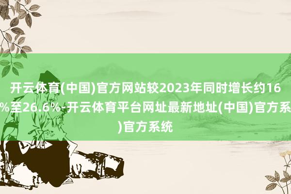 开云体育(中国)官方网站较2023年同时增长约16.1%至26.6%-开云体育平台网址最新地址(中国)官方系统