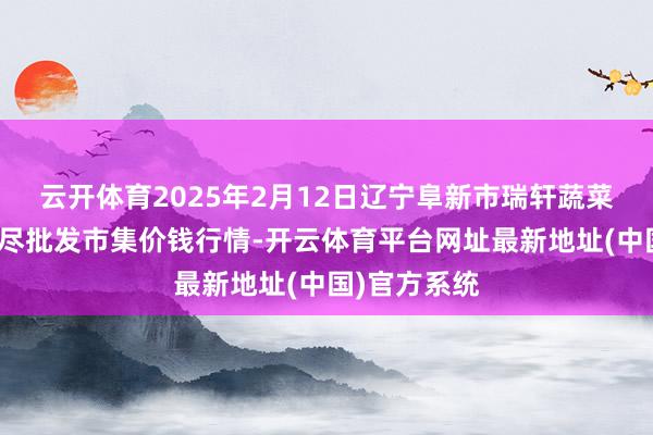 云开体育2025年2月12日辽宁阜新市瑞轩蔬菜农副产物详尽批发市集价钱行情-开云体育平台网址最新地址(中国)官方系统