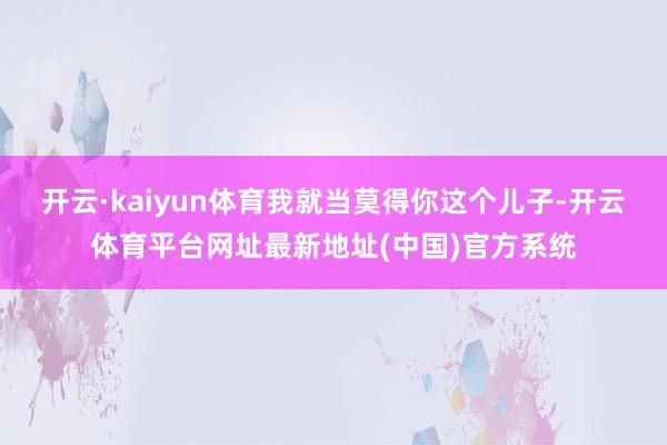 开云·kaiyun体育我就当莫得你这个儿子-开云体育平台网址最新地址(中国)官方系统