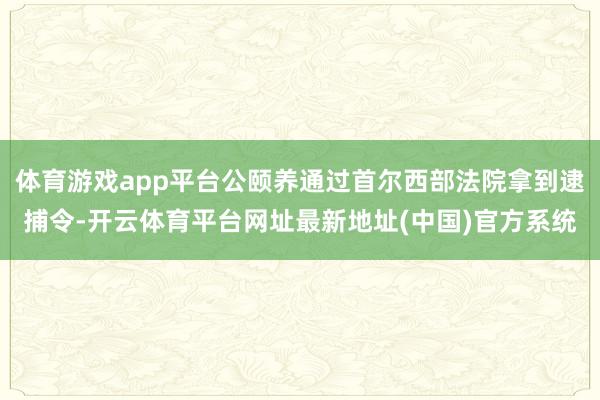 体育游戏app平台公颐养通过首尔西部法院拿到逮捕令-开云体育平台网址最新地址(中国)官方系统