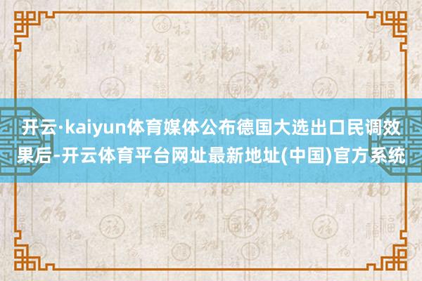 开云·kaiyun体育媒体公布德国大选出口民调效果后-开云体育平台网址最新地址(中国)官方系统