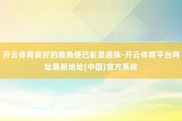 开云体育良好的鹿角便已彰显迥殊-开云体育平台网址最新地址(中国)官方系统