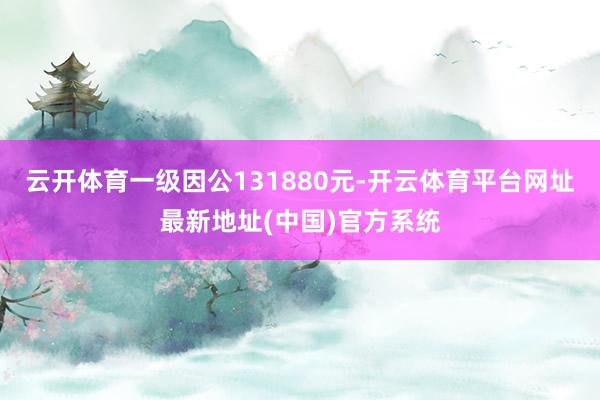 云开体育一级因公131880元-开云体育平台网址最新地址(中国)官方系统