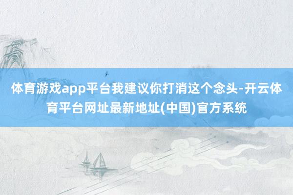 体育游戏app平台我建议你打消这个念头-开云体育平台网址最新地址(中国)官方系统