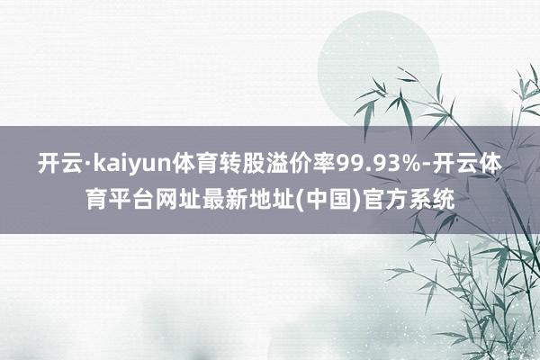 开云·kaiyun体育转股溢价率99.93%-开云体育平台网址最新地址(中国)官方系统