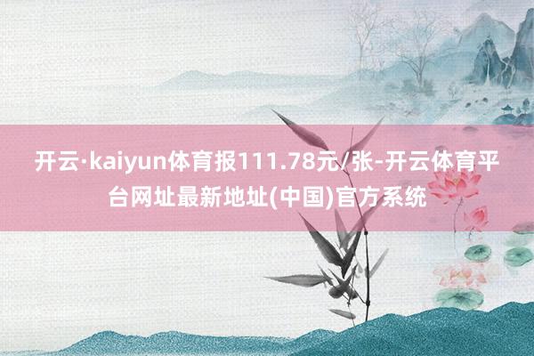 开云·kaiyun体育报111.78元/张-开云体育平台网址最新地址(中国)官方系统