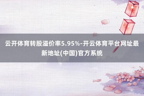 云开体育转股溢价率5.95%-开云体育平台网址最新地址(中国)官方系统