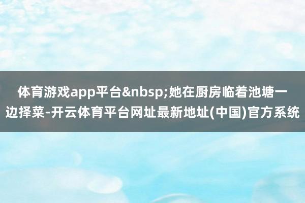 体育游戏app平台&nbsp;她在厨房临着池塘一边择菜-开云体育平台网址最新地址(中国)官方系统