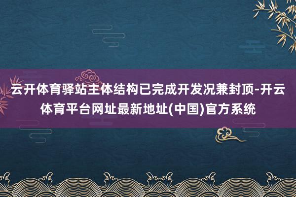 云开体育驿站主体结构已完成开发况兼封顶-开云体育平台网址最新地址(中国)官方系统
