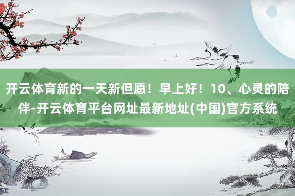 开云体育新的一天新但愿！早上好！10、心灵的陪伴-开云体育平台网址最新地址(中国)官方系统