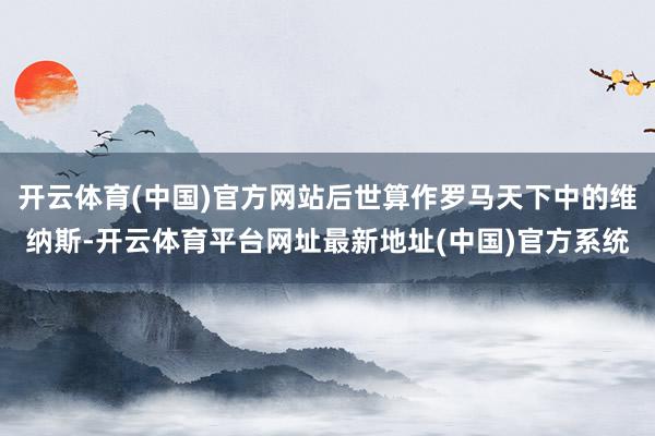 开云体育(中国)官方网站后世算作罗马天下中的维纳斯-开云体育平台网址最新地址(中国)官方系统