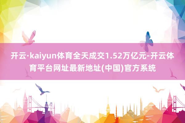 开云·kaiyun体育全天成交1.52万亿元-开云体育平台网址最新地址(中国)官方系统
