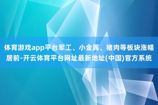 体育游戏app平台军工、小金属、猪肉等板块涨幅居前-开云体育平台网址最新地址(中国)官方系统