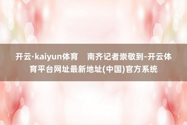 开云·kaiyun体育    南齐记者崇敬到-开云体育平台网址最新地址(中国)官方系统