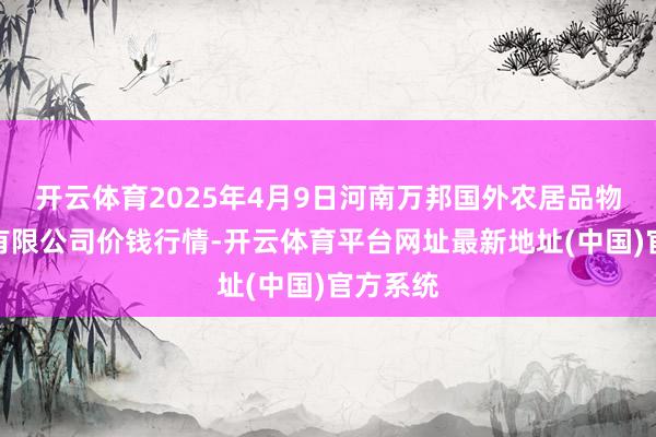 开云体育2025年4月9日河南万邦国外农居品物流股份有限公司价钱行情-开云体育平台网址最新地址(中国)官方系统