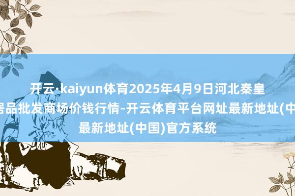 开云·kaiyun体育2025年4月9日河北秦皇岛昌黎农副居品批发商场价钱行情-开云体育平台网址最新地址(中国)官方系统