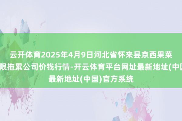 云开体育2025年4月9日河北省怀来县京西果菜批发市集有限拖累公司价钱行情-开云体育平台网址最新地址(中国)官方系统
