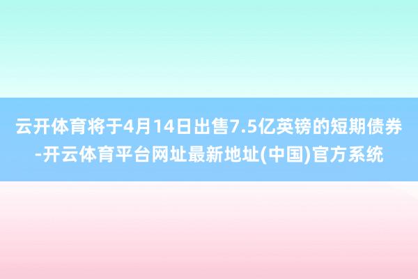 云开体育将于4月14日出售7.5亿英镑的短期债券-开云体育平台网址最新地址(中国)官方系统