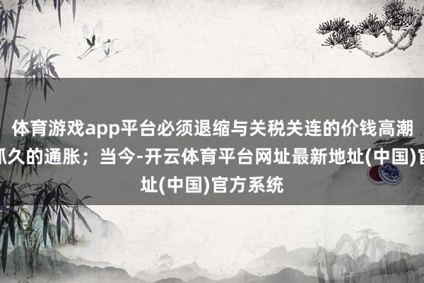体育游戏app平台必须退缩与关税关连的价钱高潮导致更抓久的通胀；当今-开云体育平台网址最新地址(中国)官方系统