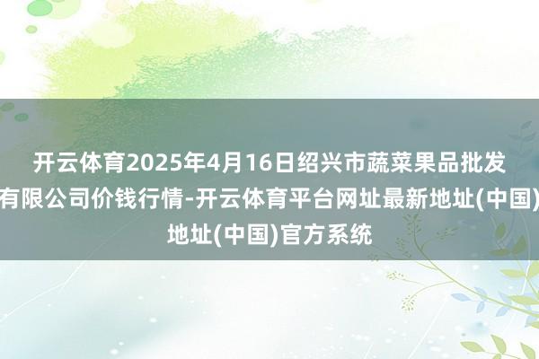 开云体育2025年4月16日绍兴市蔬菜果品批发交游市集有限公司价钱行情-开云体育平台网址最新地址(中国)官方系统